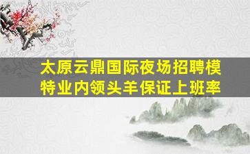 太原云鼎国际夜场招聘模特业内领头羊保证上班率